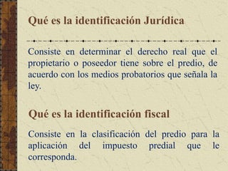 Qué es la identificación Jurídica
Consiste en determinar el derecho real que el
propietario o poseedor tiene sobre el predio, de
acuerdo con los medios probatorios que señala la
ley.
Qué es la identificación fiscal
Consiste en la clasificación del predio para la
aplicación del impuesto predial que le
corresponda.
 