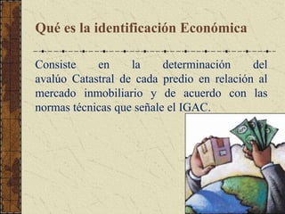 Qué es la identificación Económica
Consiste en la determinación del
avalúo Catastral de cada predio en relación al
mercado inmobiliario y de acuerdo con las
normas técnicas que señale el IGAC.
 