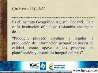 Qué es el IGAC
Es el Instituto Geográfico Agustín Codazzi. Esta
es la institución oficial de Colombia encargada
de…
“Producir, proveer, divulgar y regular la
producción de información geográfica básica de
calidad, como apoyo a los procesos de
planificación y desarrollo integral del país”.
www.igac.gov.co
 