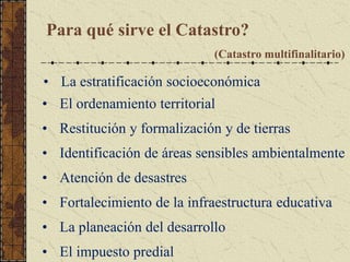 Para qué sirve el Catastro?
(Catastro multifinalitario)
• El ordenamiento territorial
• Restitución y formalización y de tierras
• Identificación de áreas sensibles ambientalmente
• Atención de desastres
• Fortalecimiento de la infraestructura educativa
• La planeación del desarrollo
• El impuesto predial
• La estratificación socioeconómica
 