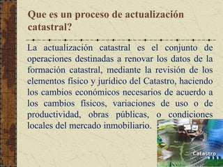 Que es un proceso de actualización
catastral?
La actualización catastral es el conjunto de
operaciones destinadas a renovar los datos de la
formación catastral, mediante la revisión de los
elementos físico y jurídico del Catastro, haciendo
los cambios económicos necesarios de acuerdo a
los cambios físicos, variaciones de uso o de
productividad, obras públicas, o condiciones
locales del mercado inmobiliario.
 