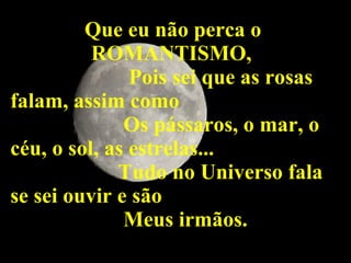 Que eu não perca o ROMANTISMO, Pois sei que as rosas falam, assim como  Os pássaros, o mar, o céu, o sol, as estrelas... Tudo no Universo fala se sei ouvir e são Meus irmãos. 