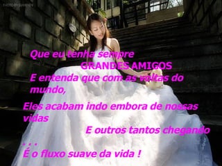 Que eu tenha sempre  GRANDES AMIGOS E entenda que com as voltas do mundo , Eles acabam indo embora de nossas vidas E outros tantos chegando . . .  É o fluxo suave da vida ! 
