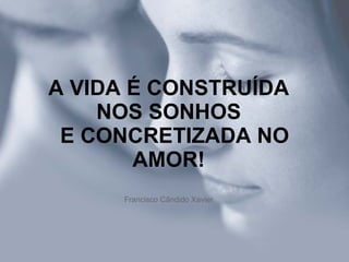 A VIDA É CONSTRUÍDA NOS SONHOS   E CONCRETIZADA NO AMOR! Francisco Cândido Xavier 