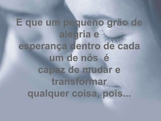 E que um pequeno grão de
         alegria e
esperança dentro de cada
       um de nós é
    capaz de mudar e
       transformar
  qualquer coisa, pois...
 