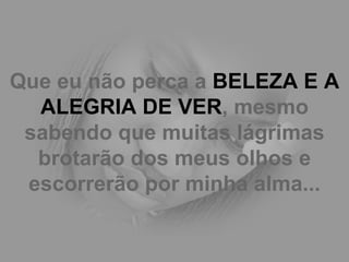 Que eu não perca a  BELEZA E A ALEGRIA DE VER , mesmo sabendo que muitas lágrimas brotarão dos meus olhos e escorrerão por minha alma... 