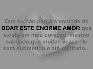 Que eu não perca a vontade de  DOAR ESTE ENORME AMOR  que existe em meu coração, mesmo sabendo que muitas vezes ele será submetido e até rejeitado... 