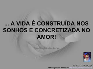 ... A VIDA É CONSTRUÍDA NOS SONHOS E CONCRETIZADA NO AMOR! Francisco Cândido Xavier Revisado por Dani *Lara* + Mensagens em PPS no site  http: //www.janelaparaomar.net 