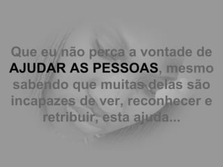 Que eu não perca a vontade de  AJUDAR AS PESSOAS , mesmo sabendo que muitas delas são incapazes de ver, reconhecer e retribuir, esta ajuda... 
