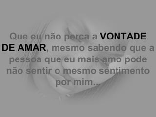 Que eu não perca a  VONTADE DE AMAR , mesmo sabendo que a pessoa que eu mais amo pode não sentir o mesmo sentimento por mim... 