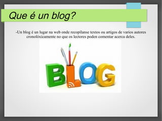 Que é un blog?
-Un blog é un lugar na web onde recopílanse textos ou artigos de varios autores
cronolóxicamente no que os lectores poden comentar acerca deles.
 