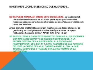 NO ESTAMOS LOCOS, SABEMOS LO QUE QUEREMOS…
NO SE PUEDE TRABAJAR SOBRE ESTO EN SOLEDAD, es fundamental,
tan fundamental como lo es el poder pedir ayuda para que varias
miradas puedan sacar adelante el proceso de enseñanza-aprendizaje de
todos los alumnos.
Ahora bien, las problemáticas surgen muchas veces desde el afuera. Se
gestionó y se consiguieron todas las configuraciones de apoyo
(trabajamos hoy junto a: MAP, APND, MAI, MPO, RECU)
SE PUEDE LLEVAR A CABO ESTE PROYECTO GRACIAS A LOS DOCENTES
CON MÁS ANTIGÜEDAD Y LOS RECIÉN INCORPORADOS, A LA
PRONTA GESTIÓN DE LA SUPERVISIÓN, A LA ESCUELA DE
RECUPERACIÓN, ESC. ESP. Nº 1, E.O.E, PASANTES DE LAS ALUMNAS
DEL ISPE (A CARGO DE LA LIC. GABRIELA VARELA, CON LA QUE
TODO EL EQUIPO DEL 9 TRABAJÓ UNA LARGO TIEMPO EN LA
INSTITUCIÓN)
 