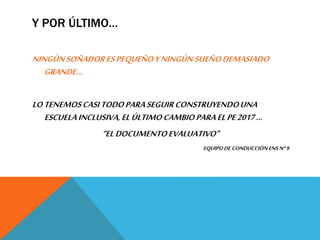 Y POR ÚLTIMO…
NINGÚNSOÑADORESPEQUEÑOYNINGÚNSUEÑODEMASIADO
GRANDE…
LOTENEMOSCASITODOPARASEGUIRCONSTRUYENDOUNA
ESCUELAINCLUSIVA,ELÚLTIMOCAMBIOPARAELPE2017…
“ELDOCUMENTOEVALUATIVO”
EQUIPODECONDUCCIÓNENSNº9
 