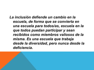 La inclusión defiende un cambio en la
escuela, de forma que se convierta en
una escuela para todos/as, escuela en la
que todos puedan participar y sean
recibidos como miembros valiosos de la
misma. Es una escuela que trabaja
desde la diversidad, pero nunca desde la
deficiencia.
 