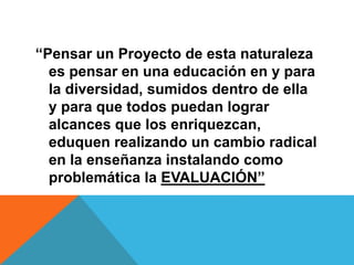 “Pensar un Proyecto de esta naturaleza
es pensar en una educación en y para
la diversidad, sumidos dentro de ella
y para que todos puedan lograr
alcances que los enriquezcan,
eduquen realizando un cambio radical
en la enseñanza instalando como
problemática la EVALUACIÓN”
 