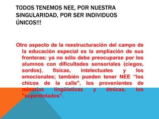 TODOS TENEMOS NEE, POR NUESTRA
SINGULARIDAD, POR SER INDIVIDUOS
ÚNICOS!!!
Otro aspecto de la reestructuración del campo de
la educación especial es la ampliación de sus
fronteras: ya no sólo debe preocuparse por los
alumnos con dificultades sensoriales (ciegos,
sordos), físicas, intelectuales y los
emocionales; también pueden tener NEE “los
chicos de la calle", los provenientes de
minorías lingüísticas y étnicas, los
"superdotados".
 