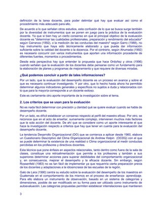 definición de la tarea docente, para poder delimitar qué hay que evaluar así como el
procedimiento más adecuado para ello.
De acuerdo a lo que señalan otros estudios, esta confusión de lo que se busca surge también
por la diversidad de instrumentos que se ponen en juego para la práctica de la evaluación
docente. Ya que si bien hay un cierto consenso en que el principal objetivo de la evaluación
docente es "determinar las cualidades profesionales, preparación y rendimiento del educador"
según Carranza (1992), o la medición de las conductas del maestro" según Garro (1988), no
hay instrumento que haya sido técnicamente elaborado y que pueda dar información
suficiente sobre la calidad del docente o la docencia. Por el contrario, según Ahumada (1992)
es necesario concurrir con varios instrumentos que aporten una información procedente de
diferentes fuentes, momentos o procedimientos.
Desde esta perspectiva hay que entender la propuesta que hace Ordoñez y otros (1996)
cuando señalan que la evaluación de los docentes debe pensarse como un fundamento para
la elaboración de planes y programas de mejoramiento y que requiere de diversas miradas.

¿Qué podemos concluir a partir de tales informaciones?
Por un lado, que la evaluación del desempeño docente es un proceso en avance y sobre el
que es necesario continuar investigando. Y por otro, que lo hecho hasta ahora ha permitido
determinar algunos indicadores generales y específicos no sujetos a duda y relacionados con
lo que para la mayoría corresponde a un docente exitoso.
Este es ciertamente otro aporte importante de la investigación sobre el tema.

2. Los criterios que se usan para la evaluación
No es nada fácil determinar con precisión y claridad qué se quiere evaluar cuando se habla de
desempeño docente.
Por un lado, es difícil establecer un consenso respecto al perfil del maestro eficaz. Por otro, se
reconoce que en el acto de enseñar, sumamente complejo, intervienen muchos más factores
que la sola acción del docente. De ahí que se considere como un aporte interesante el que
hace la investigación respecto a criterios que hay que tener en cuenta para la evaluación del
desempeño docente.
La tendencia Desarrollo Organizacional (DO) que se comienza a aplicar desde 1960, elabora
un Cuestionario Descriptivo del Clima Organizacional de Andrew Holpin (OCDQ) con el que
se puede determinar la existencia de una realidad o Clima organizacional al medir conductas
percibidas en los profesores y directivos docentes.
Esta técnica que pone énfasis en aspectos relacionales, tanto dentro como fuera de la sala de
clases, constituye una retroalimentación que permite a los profesores y también a sus
superiores determinar acciones para superar debilidades del comportamiento organizacional
y, en consecuencia, mejorar el desempeño y la eficacia docente. Sin embargo, según
Rossenfeld (1983) no es tan fácil de implementar ya que requeriría cierta preparación previa
de los docentes y adaptaciones a la idiosincrasia de las escuelas de la región.
Galo de Lara (1990) centra su estudio sobre la evaluación del desempeño de los maestros en
Guatemala en el comportamiento de los mismos en el proceso de enseñanza- aprendizaje.
Para ello elabora un instrumento de observación, basado en un sistema de categorías y
dimensiones, posible de ser modificado en su forma para ser utilizado como instrumento de
autoevaluación. Las categorías propuestas permiten establecer interrelaciones que mantienen

3
 