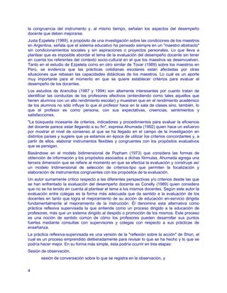 la congruencia del instrumento y, al mismo tiempo, señalan los aspectos del desempeño
docente que deben mejorarse.
Justa Ezpeleta (1989), a propósito de una investigación sobre las condiciones de los maestros
en Argentina, señala que el sistema educativo ha pensado siempre en un "maestro abstracto"
sin condicionamientos sociales y sin aspiraciones o proyectos personales. Lo que lleva a
plantear que es imposible abordar el tema de la evaluación del desempeño docente sin tener
en cuenta los referentes del contexto socio-cultural en el que los maestros se desenvuelven.
Tanto en el estudio de Ezpeleta como en otro similar de Tovar (1989) sobre los maestros en
Perú, se evidencia que las prácticas cotidianas escolares están afectadas por otras
situaciones que rebasan las capacidades didácticas de los maestros. Lo cual es un aporte
muy importante para el momento en que se quiere establecer criterios para evaluar el
desempeño de los docentes.
Los estudios de Arancibia (1987 y 1994) son altamente interesantes por cuanto tratan de
identificar las conductas de los profesores efectivos (entendiendo como tales aquellos que
tienen alumnos con un alto rendimiento escolar) y muestran que en el rendimiento académico
de los alumnos no sólo influye lo que el profesor hace en la sala de clases sino, también, lo
que el profesor es como persona, con sus expectativas, creencias, sentimientos y
satisfacciones.
"La búsqueda incesante de criterios, indicadores y procedimientos para evaluar la eficiencia
del docente parece estar llegando a su fin", expresa Ahumada (1992) quien hace un esfuerzo
por mostrar el nivel de consenso al que se ha llegado en el campo de la investigación en
distintos países y sugiere que ya estamos en época de utilizar los criterios concordantes y, a
partir de ellos, elaborar instrumentos flexibles y congruentes con los propósitos evaluativos
que se persigan.
Basándose en el modelo bidimensional de Popham (1973) que considera las formas de
obtención de información y los propósitos asociados a dichas fórmulas, Ahumada agrega una
tercera dimensión que se refiere al momento en que se efectúa la evaluación y construye así
un modelo tridimensional de selección de criterios-tipo que permiten la focalización y
elaboración de instrumentos congruentes con los propósitos de la evaluación.
Un autor sumamente crítico respecto a las diferentes perspectivas y/o criterios desde las que
se han enfrentado la evaluación del desempeño docente es Conelly (1989) quien considera
que no se ha tenido en cuenta al plantear el tema a los mismos docentes. Según este autor la
evaluación entre colegas es la forma más adecuada que da sentido a la evaluación de los
docentes en tanto que logra el mejoramiento de su acción de educación en-servicio dirigida
fundamentalmente al mejoramiento de la instrucción. Él denomina esta alternativa como
práctica reflexiva supervisada la que entiende como un proceso dirigido a la educación de
profesores, más que un sistema dirigido al despido o promoción de los mismos. Este proceso
es una noción de sentido común de cómo los profesores pueden desarrollar sus puntos
fuertes mediante consultas con supervisores y colegas con respecto a sus prácticas de
enseñanza.
La práctica reflexiva-supervisada es una versión de la "reflexión sobre la acción" de Shon, el
cual es un proceso emprendido deliberadamente para revisar lo que se ha hecho y lo que se
podría hacer mejor. En su forma más simple, ésta podría ocurrir en tres etapas:
Sesión de observación,
       sesión de conversación sobre lo que se registra en la observación, y


4
 