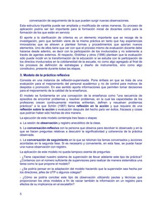 conversación de seguimiento de la que pueden surgir nuevas observaciones.
Esta estructura tripartita puede ser ampliada y modificada de varias maneras. Su proceso de
aplicación podría ser tan importante para la formación inicial de docentes como para la
formación de los que están en servicio
El aporte a la clarificación de criterios es un elemento importante que se recoge de la
investigación, pero que también viene de la misma práctica en tanto que hay experiencias
innovadoras que se atreven a plantear formas y procedimientos que aportan nuevos
elementos. Uno de ellos tiene que ver con que el proceso mismo de evaluación docente debe
hacerse desde adentro, es decir con la participación de los involucrados y no solamente a
través de agentes externos. Al respecto, Ordóñez y otros (1996) plantean que la evaluación
sólo puede incidir en la transformación de la educación si se estudia con la participación de
los directos involucrados en la cotidianeidad de la escuela, no como algo agregado al final de
los procesos de definición de estrategias y diseño de instrumentos, sino como algo
constitutivo, presente durante todas las etapas.

3. Modelo de la práctica reflexiva
Consiste en una instancia de reflexión-supervisada. Pone énfasis en que se trata de una
evaluación para el mejoramiento del personal académico y no de control para motivos de
despidos o promoción. En ese sentido aporta informaciones que permiten tomar decisiones
para el mejoramiento de la calidad de la enseñanza.
El modelo se fundamenta en una concepción de la enseñanza como "una secuencia de
episodios de encontrar problemas y resolver problemas, en la cual las capacidades de los
profesores crecen continuamente mientras enfrentan, definen y resuelven problemas
prácticos" a la que Schön (1987) llama reflexión en la acción y que requiere de una
reflexión sobre la acción o evaluación después del hecho para ver éxitos, fracasos y cosas
que podrían haber sido hechas de otra manera.
La ejecución de este modelo contempla tres fases o etapas:
a. La sesión de observación y registro anecdótico de la clase.
b. La conversación-reflexiva con la persona que observa para devolver lo observado y en la
que se hacen preguntas relativas a descubrir la significatividad y coherencia de la práctica
observada.
c. La conversación de seguimiento en la que se retoman los temas conversados y acciones
acordadas en la segunda fase. Si es necesario y conveniente, en esta fase, se puede hacer
una nueva observación con registro.
La aplicación de este modelo no queda tampoco exenta de preguntas:
- ¿Tiene capacidad nuestro sistema de supervisión de llevar adelante este tipo de práctica?
¿Contamos con el número suficiente de supervisores para realizar de manera sistemática una
tarea como la que propone el modelo?
- ¿Se podría pensar en la adaptación del modelo haciendo que la supervisión sea hecha por
los directores, jefes de UTP o algunos colegas?
- ¿Cómo se podría conciliar este tipo de observación utilizando pautas y técnicas que
proporcionan los otros modelos a fin de vaciar también la información en un registro para
efectos de su implicancia en el escalafón?


5
 