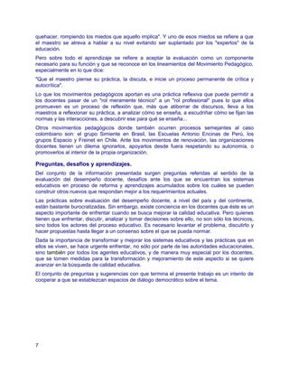 quehacer, rompiendo los miedos que aquello implica". Y uno de esos miedos se refiere a que
el maestro se atreva a hablar a su nivel evitando ser suplantado por los "expertos" de la
educación.
Pero sobre todo el aprendizaje se refiere a aceptar la evaluación como un componente
necesario para su función y que se reconoce en los lineamientos del Movimiento Pedagógico,
especialmente en lo que dice:
"Que el maestro piense su práctica, la discuta, e inicie un proceso permanente de crítica y
autocrítica".
Lo que los movimientos pedagógicos aportan es una práctica reflexiva que puede permitir a
los docentes pasar de un "rol meramente técnico" a un "rol profesional" pues lo que ellos
promueven es un proceso de reflexión que, más que atiborrar de discursos, lleva a los
maestros a reflexionar su práctica, a analizar cómo se enseña, a escudriñar cómo se fijan las
normas y las interacciones, a descubrir ese para qué se enseña...
Otros movimientos pedagógicos donde también ocurren procesos semejantes al caso
colombiano son: el grupo Simiente en Brasil, las Escuelas Antonio Encinas de Perú, los
grupos Espacio y Freinet en Chile. Ante los movimientos de renovación, las organizaciones
docentes tienen un dilema ignorarlos, apoyarlos desde fuera respetando su autonomía, o
promoverlos al interior de la propia organización.

Preguntas, desafíos y aprendizajes.
Del conjunto de la información presentada surgen preguntas referidas al sentido de la
evaluación del desempeño docente, desafíos ante los que se encuentran los sistemas
educativos en proceso de reforma y aprendizajes acumulados sobre los cuáles se pueden
construir otros nuevos que respondan mejor a los requerimientos actuales.
Las prácticas sobre evaluación del desempeño docente, a nivel del país y del continente,
están bastante burocratizadas. Sin embargo, existe conciencia en los docentes que éste es un
aspecto importante de enfrentar cuando se busca mejorar la calidad educativa. Pero quienes
tienen que enfrentar, discutir, analizar y tomar decisiones sobre ello, no son sólo los técnicos,
sino todos los actores del proceso educativo. Es necesario levantar el problema, discutirlo y
hacer propuestas hasta llegar a un consenso sobre el que se pueda normar.
Dada la importancia de transformar y mejorar los sistemas educativos y las prácticas que en
ellos se viven, se hace urgente enfrentar, no sólo por parte de las autoridades educacionales,
sino también por todos los agentes educativos, y de manera muy especial por los docentes,
que se tomen medidas para la transformación y mejoramiento de este aspecto si se quiere
avanzar en la búsqueda de calidad educativa.
El conjunto de preguntas y sugerencias con que termina el presente trabajo es un intento de
cooperar a que se establezcan espacios de diálogo democrático sobre el tema.




7
 