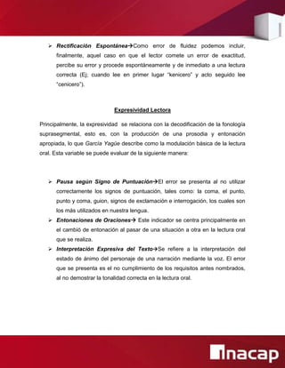  Rectificación EspontáneaComo error de fluidez podemos incluir,
      finalmente, aquel caso en que el lector comete un error de exactitud,
      percibe su error y procede espontáneamente y de inmediato a una lectura
      correcta (Ej; cuando lee en primer lugar “kenicero” y acto seguido lee
      “cenicero”).



                              Expresividad Lectora

Principalmente, la expresividad se relaciona con la decodificación de la fonología
suprasegmental, esto es, con la producción de una prosodia y entonación
apropiada, lo que García Yagüe describe como la modulación básica de la lectura
oral. Esta variable se puede evaluar de la siguiente manera:




    Pausa según Signo de PuntuaciónEl error se presenta al no utilizar
      correctamente los signos de puntuación, tales como: la coma, el punto,
      punto y coma, guion, signos de exclamación e interrogación, los cuales son
      los más utilizados en nuestra lengua.
    Entonaciones de Oraciones Este indicador se centra principalmente en
      el cambió de entonación al pasar de una situación a otra en la lectura oral
      que se realiza.
    Interpretación Expresiva del TextoSe refiere a la interpretación del
      estado de ánimo del personaje de una narración mediante la voz. El error
      que se presenta es el no cumplimiento de los requisitos antes nombrados,
      al no demostrar la tonalidad correcta en la lectura oral.
 