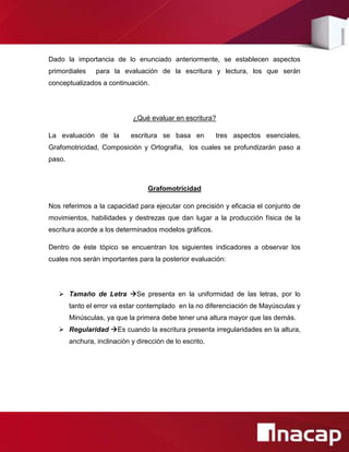 Dado la importancia de lo enunciado anteriormente, se establecen aspectos
primordiales     para la evaluación de la escritura y lectura, los que serán
conceptualizados a continuación.




                              ¿Qué evaluar en escritura?

La evaluación de la          escritura se basa en         tres aspectos esenciales,
Grafomotricidad, Composición y Ortografía, los cuales se profundizarán paso a
paso.



                                   Grafomotricidad

Nos referimos a la capacidad para ejecutar con precisión y eficacia el conjunto de
movimientos, habilidades y destrezas que dan lugar a la producción física de la
escritura acorde a los determinados modelos gráficos.

Dentro de éste tópico se encuentran los siguientes indicadores a observar los
cuales nos serán importantes para la posterior evaluación:




    Tamaño de Letra Se presenta en la uniformidad de las letras, por lo
        tanto el error va estar contemplado en la no diferenciación de Mayúsculas y
        Minúsculas, ya que la primera debe tener una altura mayor que las demás.
    Regularidad Es cuando la escritura presenta irregularidades en la altura,
        anchura, inclinación y dirección de lo escrito.
 