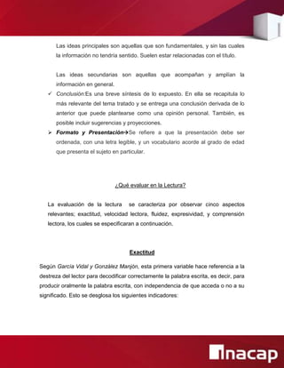 Las ideas principales son aquellas que son fundamentales, y sin las cuales
      la información no tendría sentido. Suelen estar relacionadas con el título.


      Las ideas secundarias son aquellas que acompañan y amplían la
      información en general.
    Conclusión:Es una breve síntesis de lo expuesto. En ella se recapitula lo
      más relevante del tema tratado y se entrega una conclusión derivada de lo
      anterior que puede plantearse como una opinión personal. También, es
      posible incluir sugerencias y proyecciones.
    Formato y PresentaciónSe refiere a que la presentación debe ser
      ordenada, con una letra legible, y un vocabulario acorde al grado de edad
      que presenta el sujeto en particular.




                                ¿Qué evaluar en la Lectura?


   La evaluación de la lectura       se caracteriza por observar cinco aspectos
   relevantes; exactitud, velocidad lectora, fluidez, expresividad, y comprensión
   lectora, los cuales se especificaran a continuación.




                                     Exactitud

Según García Vidal y González Manjón, esta primera variable hace referencia a la
destreza del lector para decodificar correctamente la palabra escrita, es decir, para
producir oralmente la palabra escrita, con independencia de que acceda o no a su
significado. Esto se desglosa los siguientes indicadores:
 