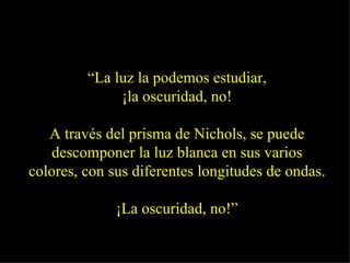 “ La luz la podemos estudiar, ¡la oscuridad, no! A través del prisma de Nichols, se puede descomponer la luz blanca en sus varios colores, con sus diferentes longitudes de ondas. ¡La oscuridad, no!” 