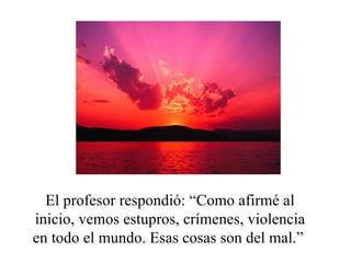El profesor respondió: “Como afirmé al inicio, vemos estupros, crímenes, violencia en todo el mundo. Esas cosas son del mal.”  