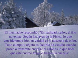 El muchacho respondió: "En realidad, señor, el frío no existe. Según las leyes de la Física, lo que consideramos frío, en verdad es la ausencia de calor. Todo cuerpo u objeto es factible de estudio cuando posee o transmite energía; el calor es lo que hace que este cuerpo tenga o transmita energía”. 