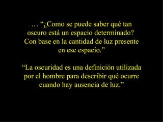 … “¿Como se puede saber qué tan
 oscuro está un espacio determinado?
Con base en la cantidad de luz presente
            en ese espacio.”

“La oscuridad es una definición utilizada
 por el hombre para describir qué ocurre
      cuando hay ausencia de luz.”
 