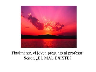 Finalmente, el joven preguntó al profesor:
      Señor, ¿EL MAL EXISTE?
 