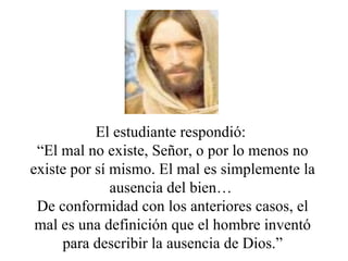 El estudiante respondió:
 “El mal no existe, Señor, o por lo menos no
existe por sí mismo. El mal es simplemente la
              ausencia del bien…
 De conformidad con los anteriores casos, el
 mal es una definición que el hombre inventó
     para describir la ausencia de Dios.”
 
