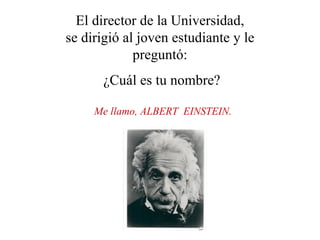 El director de la Universidad,
se dirigió al joven estudiante y le
             preguntó:
      ¿Cuál es tu nombre?

     Me llamo, ALBERT EINSTEIN.
 