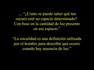 … “¿Como se puede saber qué tan
oscuro está un espacio determinado?
Con base en la cantidad de luz presente
en ese espacio.”
“La oscuridad es una definición utilizada
por el hombre para describir qué ocurre
cuando hay ausencia de luz.”
 