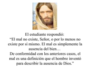 El estudiante respondió:
“El mal no existe, Señor, o por lo menos no
existe por sí mismo. El mal es simplemente la
ausencia del bien…
De conformidad con los anteriores casos, el
mal es una definición que el hombre inventó
para describir la ausencia de Dios.”
 