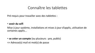 Connaître les tablettes
Pré-requis pour travailler avec des tablettes :
• avoir du wifi
Mise à jour système, installations et mises à jour d’applis, utilisation de
certaines applis...
• se créer un compte (ou plusieurs : pro, public)
=> Adresse(s) mail et mot(s) de passe
 