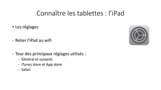 Connaître les tablettes : l’iPad
• Les réglages
- Relier l’iPad au wifi
- Tour des principaux réglages utilisés :
- Général et suivants
- iTunes store et App store
- Safari
 