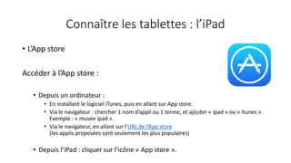 Connaître les tablettes : l’iPad
• L’App store
Accéder à l’App store :
• Depuis un ordinateur :
• En installant le logiciel iTunes, puis en allant sur App store.
• Via le navigateur : chercher 1 nom d’appli ou 1 terme, et ajouter « ipad » ou « itunes ».
Exemple : « musée ipad ».
• Via le navigateur, en allant sur l’URL de l’App store
(les applis proposées sont seulement les plus populaires)
• Depuis l’iPad : cliquer sur l’icône « App store ».
 