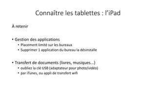 Connaître les tablettes : l’iPad
À retenir
• Gestion des applications
• Placement limité sur les bureaux
• Supprimer 1 application du bureau la désinstalle
• Transfert de documents (livres, musiques...)
• oubliez la clé USB (adaptateur pour photo/vidéo)
• par iTunes, ou appli de transfert wifi
 
