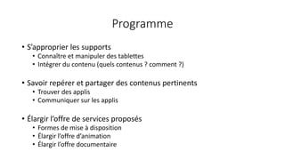 Programme
• S’approprier les supports
• Connaître et manipuler des tablettes
• Intégrer du contenu (quels contenus ? comment ?)
• Savoir repérer et partager des contenus pertinents
• Trouver des applis
• Communiquer sur les applis
• Élargir l’offre de services proposés
• Formes de mise à disposition
• Élargir l’offre d’animation
• Élargir l’offre documentaire
 