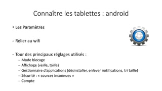 Connaître les tablettes : android
• Les Paramètres
- Relier au wifi
- Tour des principaux réglages utilisés :
- Mode blocage
- Affichage (veille, taille)
- Gestionnaire d’applications (désinstaller, enlever notifications, tri taille)
- Sécurité : « sources inconnues »
- Compte
 