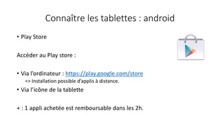 Connaître les tablettes : android
• Play Store
Accéder au Play store :
• Via l’ordinateur : https://play.google.com/store
=> Installation possible d’applis à distance.
• Via l’icône de la tablette
+ : 1 appli achetée est remboursable dans les 2h.
 