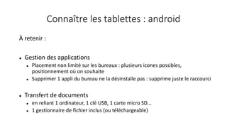 Connaître les tablettes : android
À retenir :
 Gestion des applications
 Placement non limité sur les bureaux : plusieurs icones possibles,
positionnement où on souhaite
 Supprimer 1 appli du bureau ne la désinstalle pas : supprime juste le raccourci
 Transfert de documents
 en reliant 1 ordinateur, 1 clé USB, 1 carte micro SD...
 1 gestionnaire de fichier inclus (ou téléchargeable)
 
