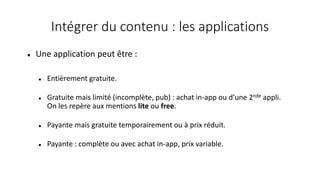 Intégrer du contenu : les applications
 Une application peut être :
 Entièrement gratuite.
 Gratuite mais limité (incomplète, pub) : achat in-app ou d’une 2nde appli.
On les repère aux mentions lite ou free.
 Payante mais gratuite temporairement ou à prix réduit.
 Payante : complète ou avec achat in-app, prix variable.
 