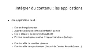 Intégrer du contenu : les applications
 Une application peut :
 Être en français ou non
 Avoir besoin d’une connexion Internet ou non
 Être « propre » ou envahie de publicité
 Prendre peu de place ou être très gourmande en stockage.
 Être installée de manière pérenne
 Être installée temporairement (Festival de Cannes, Roland-Garros…).
 