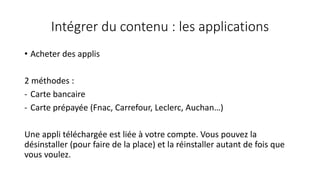 Intégrer du contenu : les applications
• Acheter des applis
2 méthodes :
- Carte bancaire
- Carte prépayée (Fnac, Carrefour, Leclerc, Auchan…)
Une appli téléchargée est liée à votre compte. Vous pouvez la
désinstaller (pour faire de la place) et la réinstaller autant de fois que
vous voulez.
 
