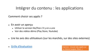 Intégrer du contenu : les applications
Comment choisir ses applis ?
 En avoir un aperçu
 Utiliser la version lite/free s’il y en a une
 Voir des vidéos démo (Play Store, Youtube)
 Lire les avis des utilisateurs (sur les marchés, sur des sites externes)
 Grille d’évaluation Exercice : trouver des applis sur
un thème (anglais, fôret…)
 