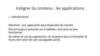 Intégrer du contenu : les applications
 L’obsolescence
Attention : une application peut disparaître du marché.
Elle est toujours présente sur la tablette, mais peut ne plus
fonctionner.
De même en cas de suppression, on ne pourra plus la réinstaller (à
moins d’en avoir fait une sauvegarde avant).
 