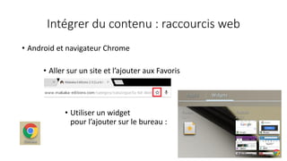 Intégrer du contenu : raccourcis web
• Android et navigateur Chrome
• Aller sur un site et l’ajouter aux Favoris
• Utiliser un widget
pour l’ajouter sur le bureau :
 